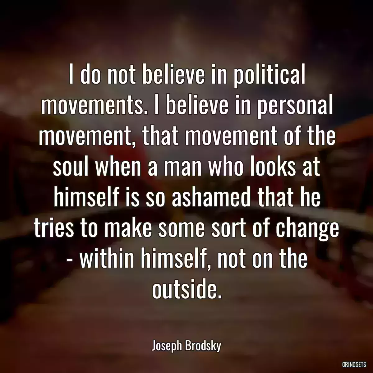 I do not believe in political movements. I believe in personal movement, that movement of the soul when a man who looks at himself is so ashamed that he tries to make some sort of change - within himself, not on the outside.