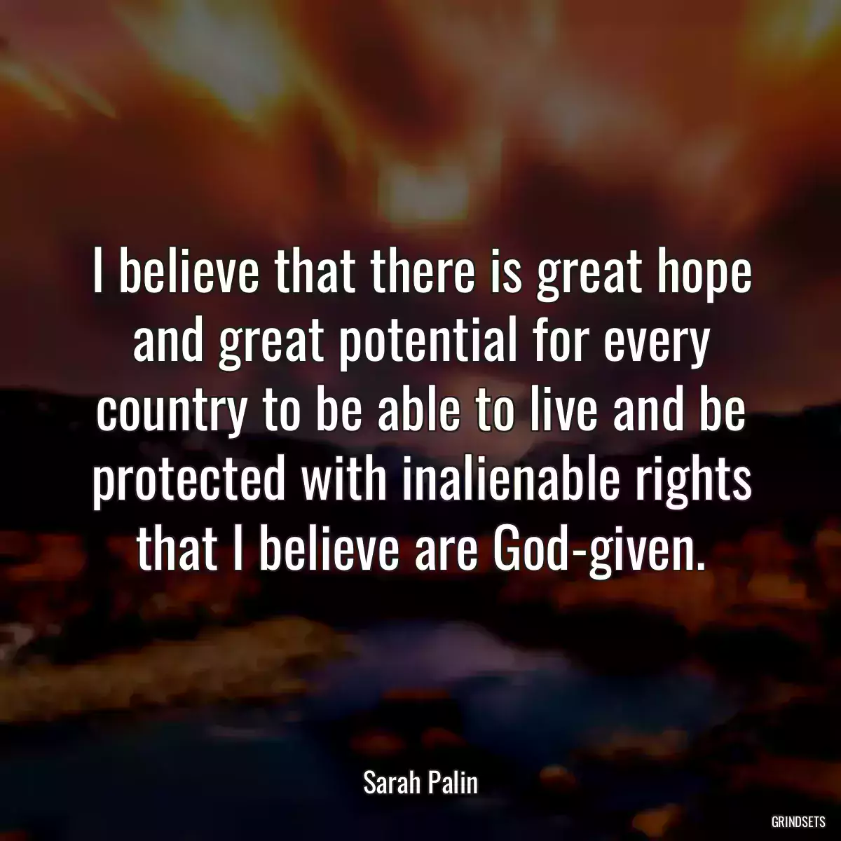 I believe that there is great hope and great potential for every country to be able to live and be protected with inalienable rights that I believe are God-given.