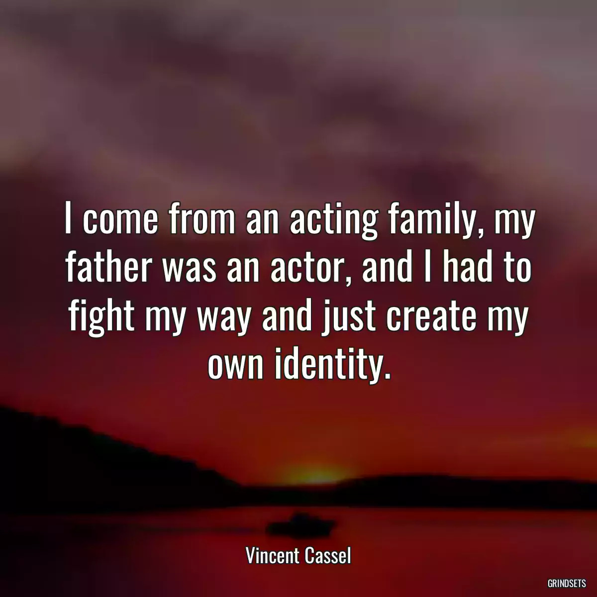 I come from an acting family, my father was an actor, and I had to fight my way and just create my own identity.