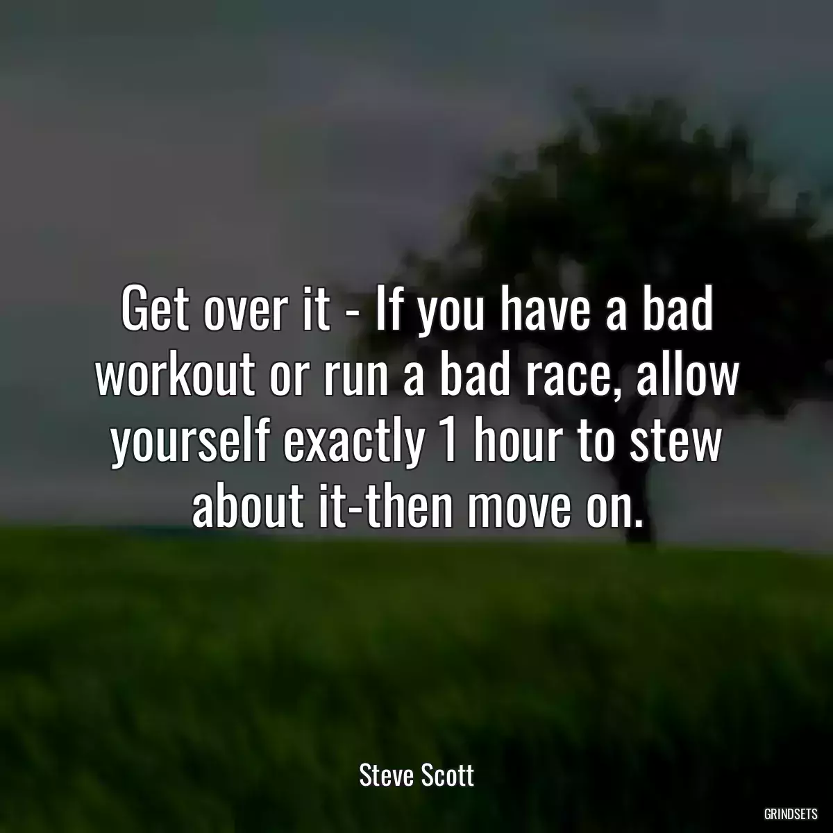 Get over it - If you have a bad workout or run a bad race, allow yourself exactly 1 hour to stew about it-then move on.