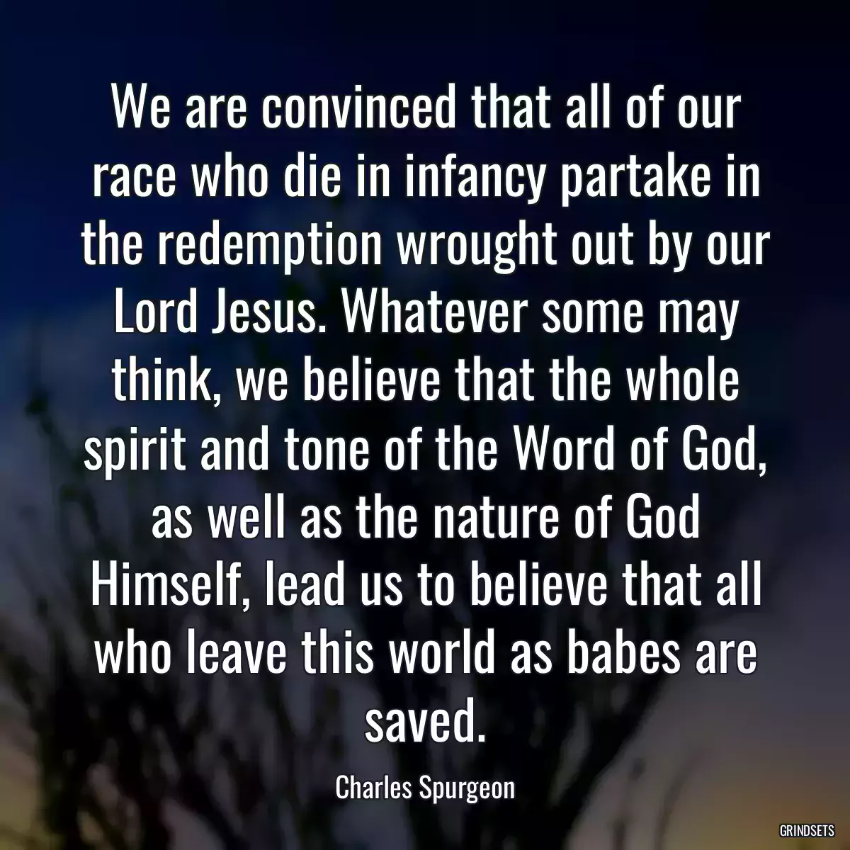 We are convinced that all of our race who die in infancy partake in the redemption wrought out by our Lord Jesus. Whatever some may think, we believe that the whole spirit and tone of the Word of God, as well as the nature of God Himself, lead us to believe that all who leave this world as babes are saved.