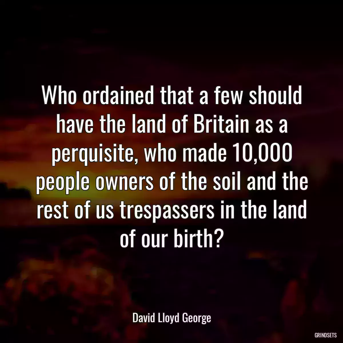 Who ordained that a few should have the land of Britain as a perquisite, who made 10,000 people owners of the soil and the rest of us trespassers in the land of our birth?