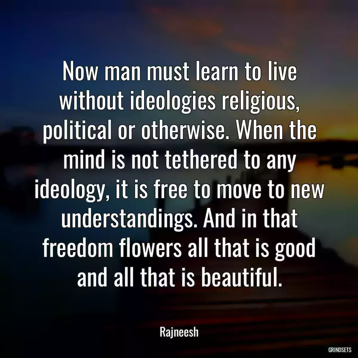 Now man must learn to live without ideologies religious, political or otherwise. When the mind is not tethered to any ideology, it is free to move to new understandings. And in that freedom flowers all that is good and all that is beautiful.