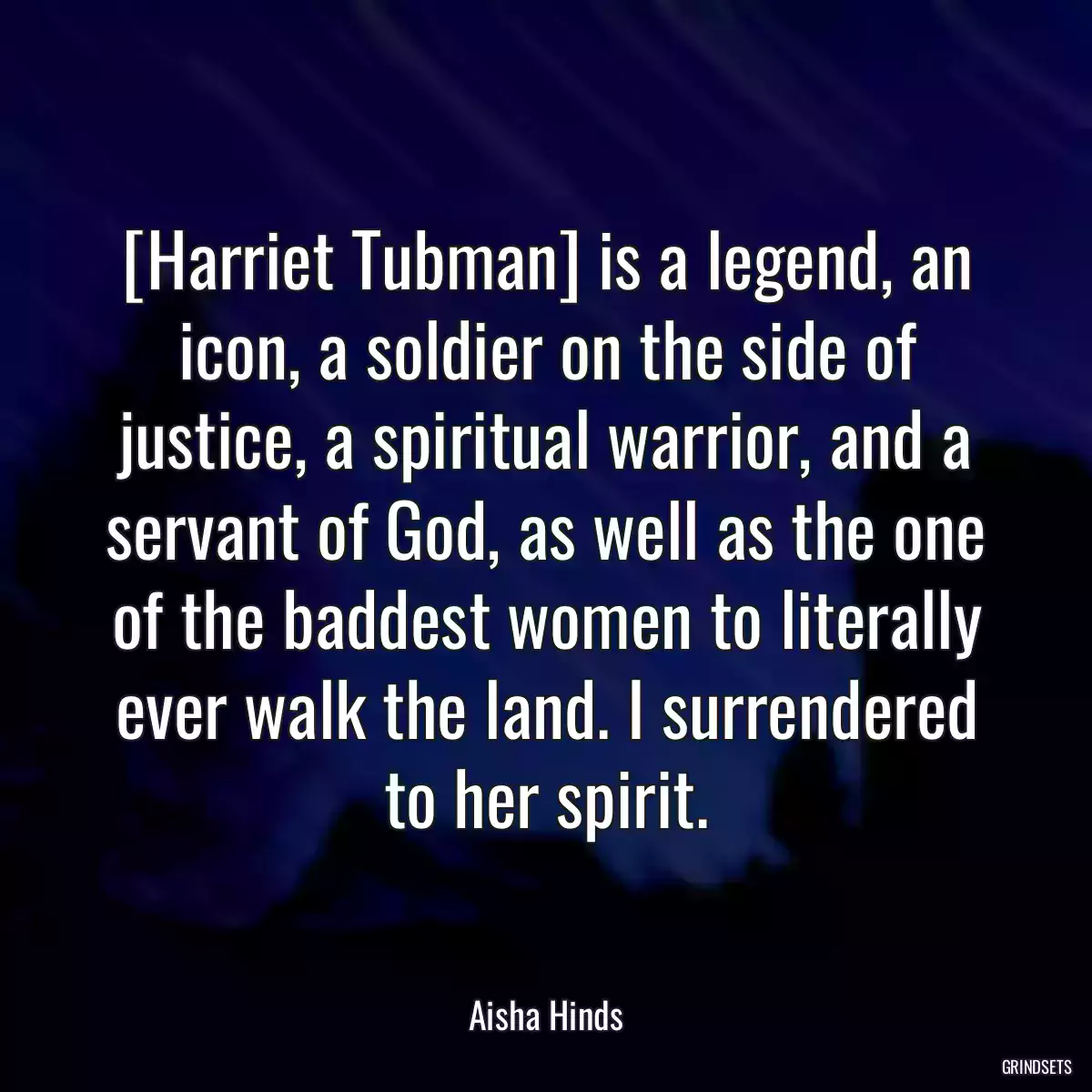 [Harriet Tubman] is a legend, an icon, a soldier on the side of justice, a spiritual warrior, and a servant of God, as well as the one of the baddest women to literally ever walk the land. I surrendered to her spirit.