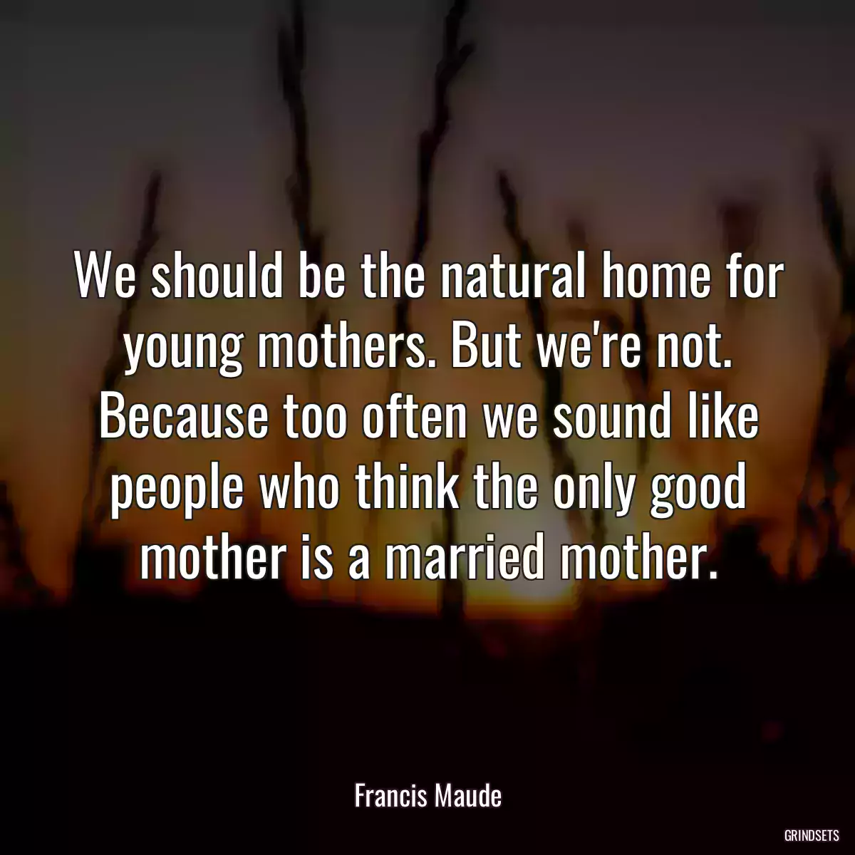 We should be the natural home for young mothers. But we\'re not. Because too often we sound like people who think the only good mother is a married mother.