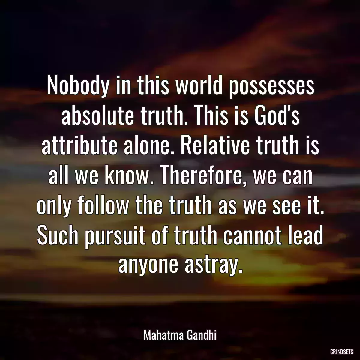 Nobody in this world possesses absolute truth. This is God\'s attribute alone. Relative truth is all we know. Therefore, we can only follow the truth as we see it. Such pursuit of truth cannot lead anyone astray.