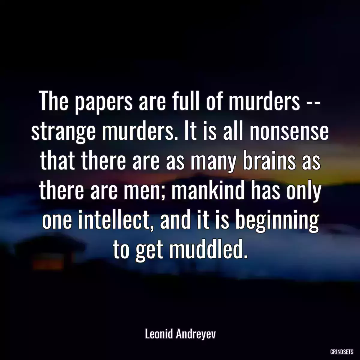 The papers are full of murders -- strange murders. It is all nonsense that there are as many brains as there are men; mankind has only one intellect, and it is beginning to get muddled.