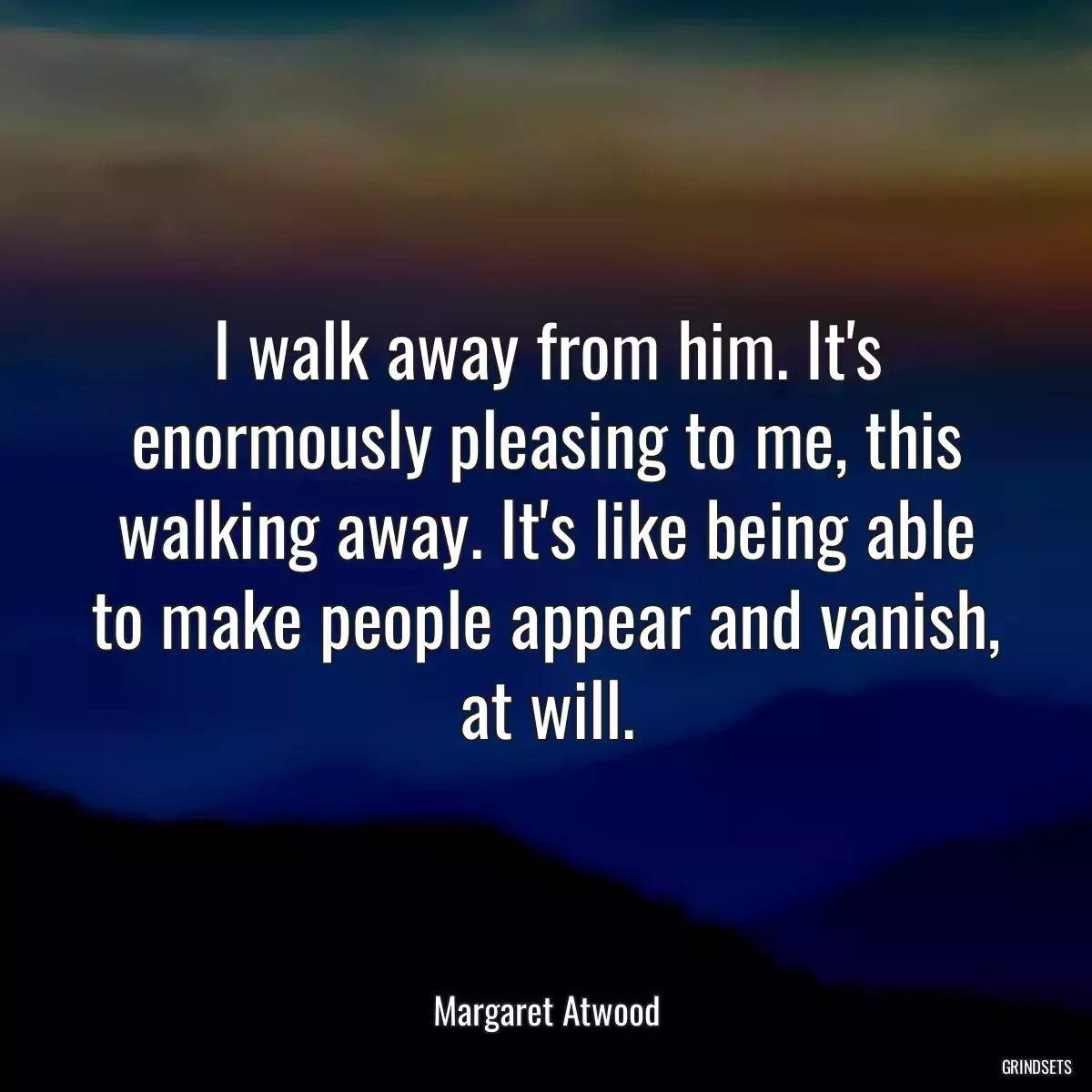 I walk away from him. It\'s enormously pleasing to me, this walking away. It\'s like being able to make people appear and vanish, at will.