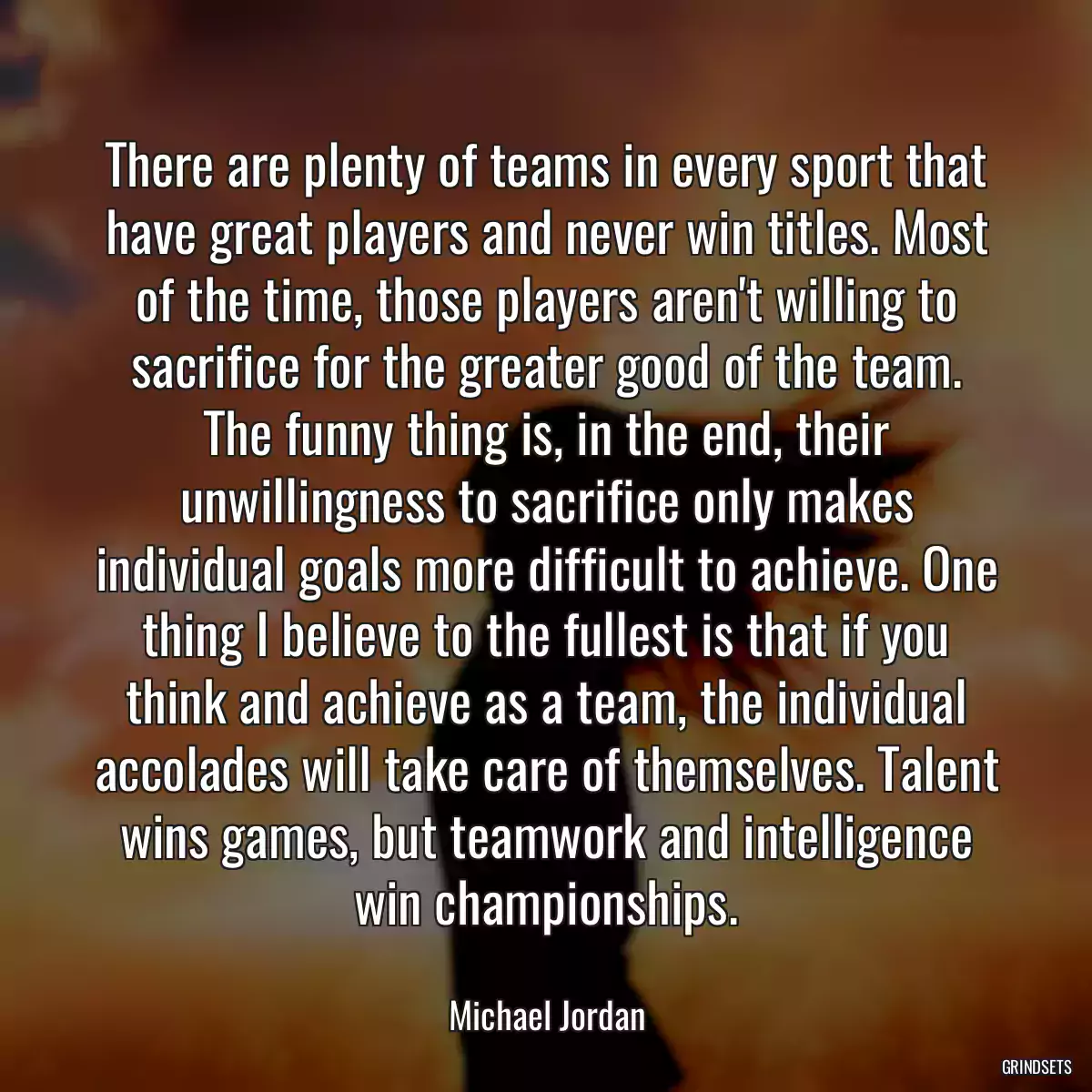 There are plenty of teams in every sport that have great players and never win titles. Most of the time, those players aren\'t willing to sacrifice for the greater good of the team. The funny thing is, in the end, their unwillingness to sacrifice only makes individual goals more difficult to achieve. One thing I believe to the fullest is that if you think and achieve as a team, the individual accolades will take care of themselves. Talent wins games, but teamwork and intelligence win championships.