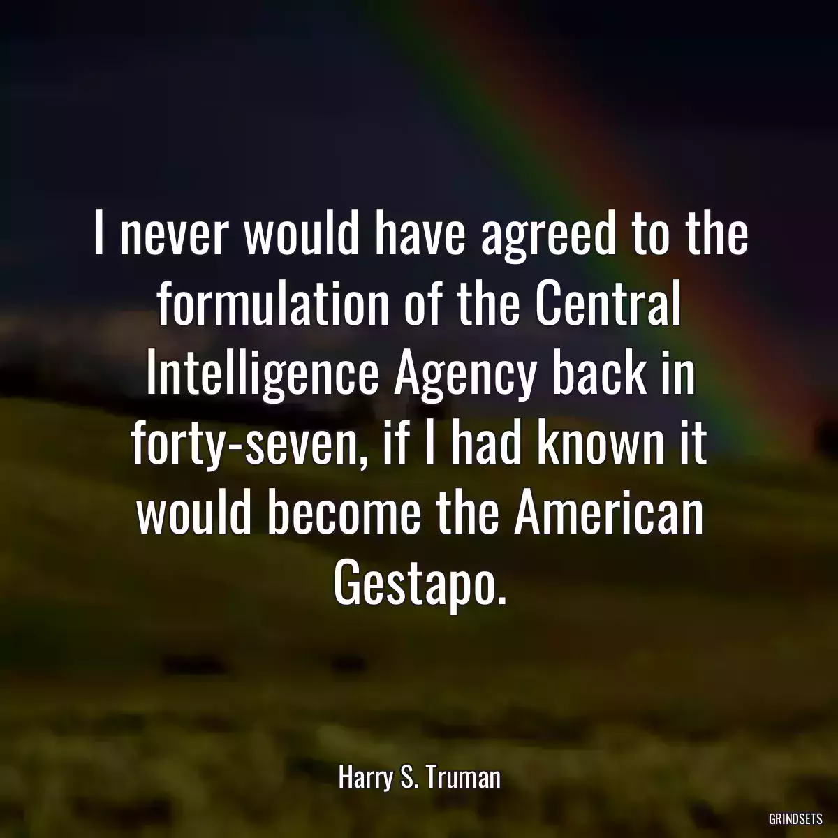 I never would have agreed to the formulation of the Central Intelligence Agency back in forty-seven, if I had known it would become the American Gestapo.