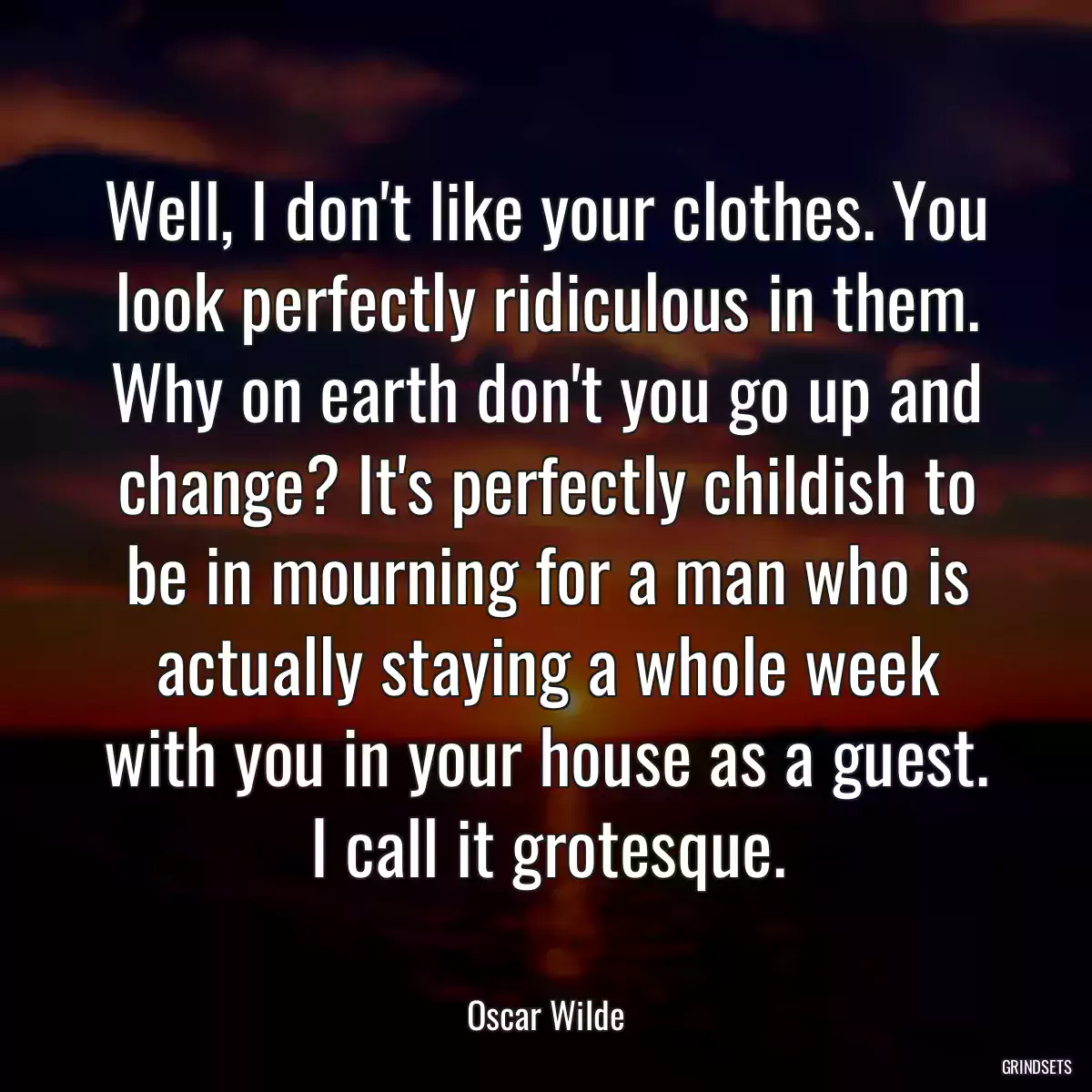 Well, I don\'t like your clothes. You look perfectly ridiculous in them. Why on earth don\'t you go up and change? It\'s perfectly childish to be in mourning for a man who is actually staying a whole week with you in your house as a guest. I call it grotesque.