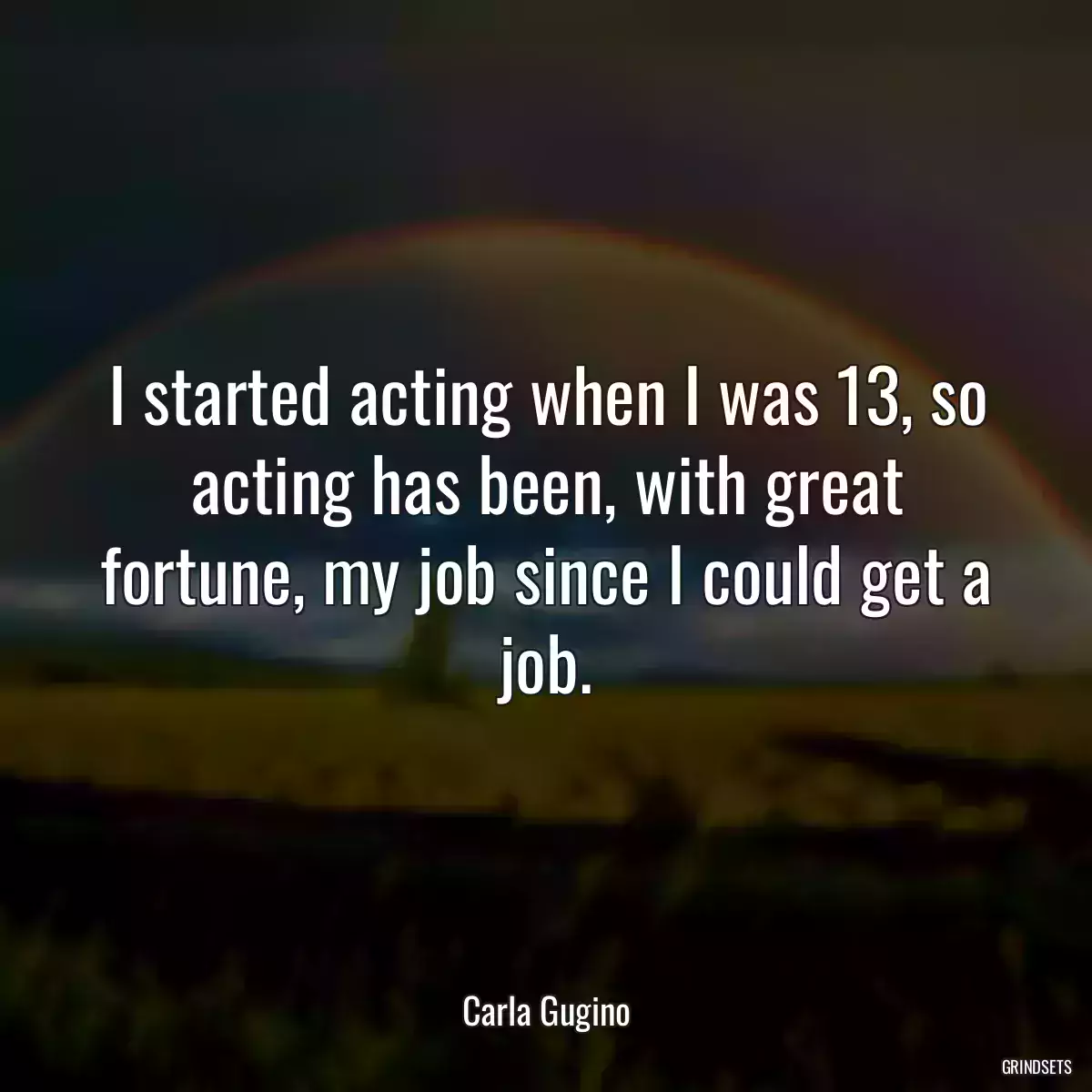 I started acting when I was 13, so acting has been, with great fortune, my job since I could get a job.