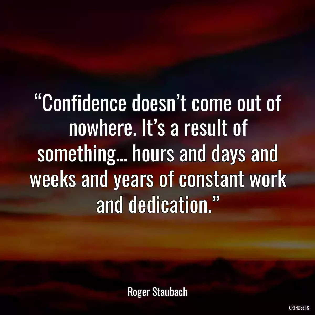 “Confidence doesn’t come out of nowhere. It’s a result of something… hours and days and weeks and years of constant work and dedication.”