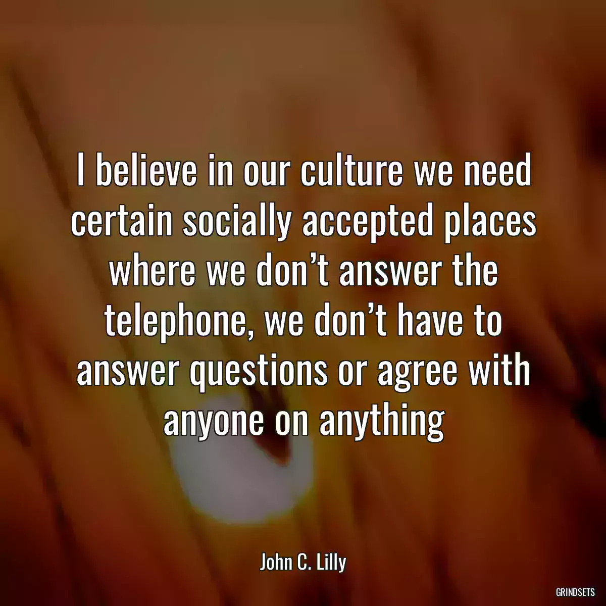 I believe in our culture we need certain socially accepted places where we don’t answer the telephone, we don’t have to answer questions or agree with anyone on anything