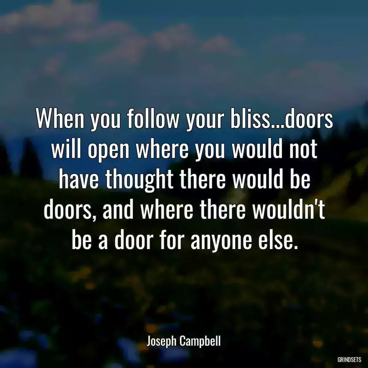 When you follow your bliss...doors will open where you would not have thought there would be doors, and where there wouldn\'t be a door for anyone else.