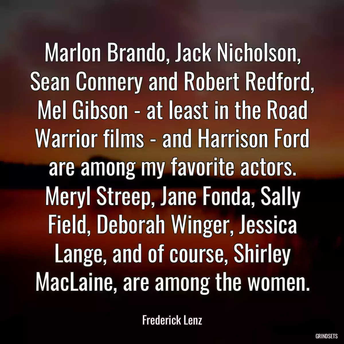 Marlon Brando, Jack Nicholson, Sean Connery and Robert Redford, Mel Gibson - at least in the Road Warrior films - and Harrison Ford are among my favorite actors. Meryl Streep, Jane Fonda, Sally Field, Deborah Winger, Jessica Lange, and of course, Shirley MacLaine, are among the women.