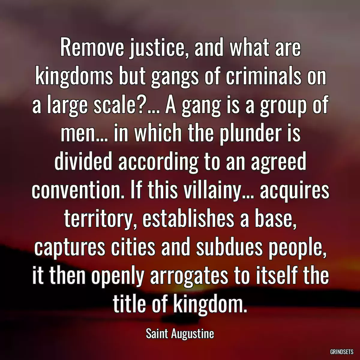 Remove justice, and what are kingdoms but gangs of criminals on a large scale?... A gang is a group of men... in which the plunder is divided according to an agreed convention. If this villainy... acquires territory, establishes a base, captures cities and subdues people, it then openly arrogates to itself the title of kingdom.