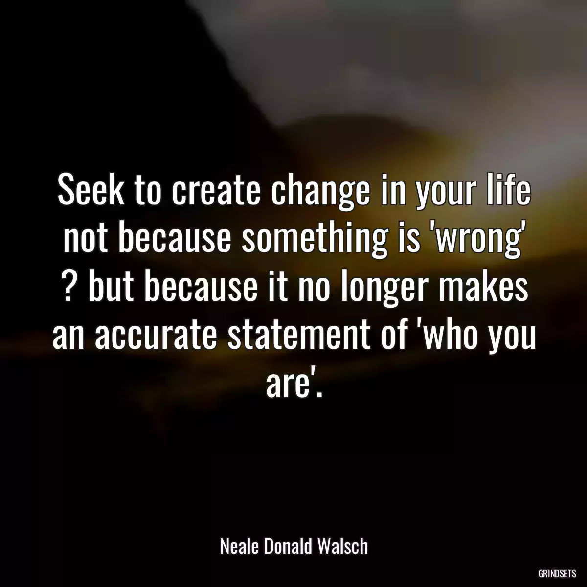 Seek to create change in your life not because something is \'wrong\' ? but because it no longer makes an accurate statement of \'who you are\'.