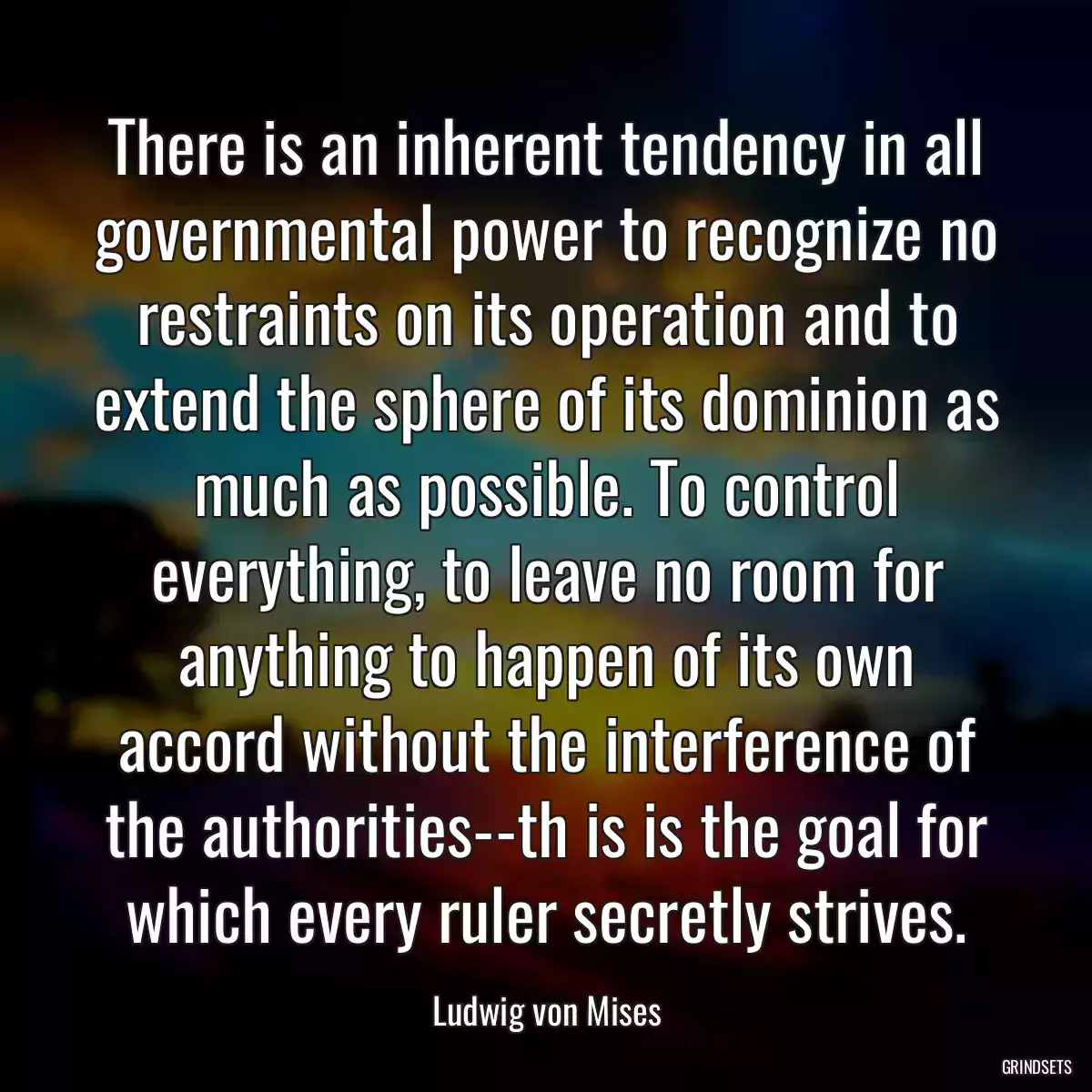 There is an inherent tendency in all governmental power to recognize no restraints on its operation and to extend the sphere of its dominion as much as possible. To control everything, to leave no room for anything to happen of its own accord without the interference of the authorities--th is is the goal for which every ruler secretly strives.