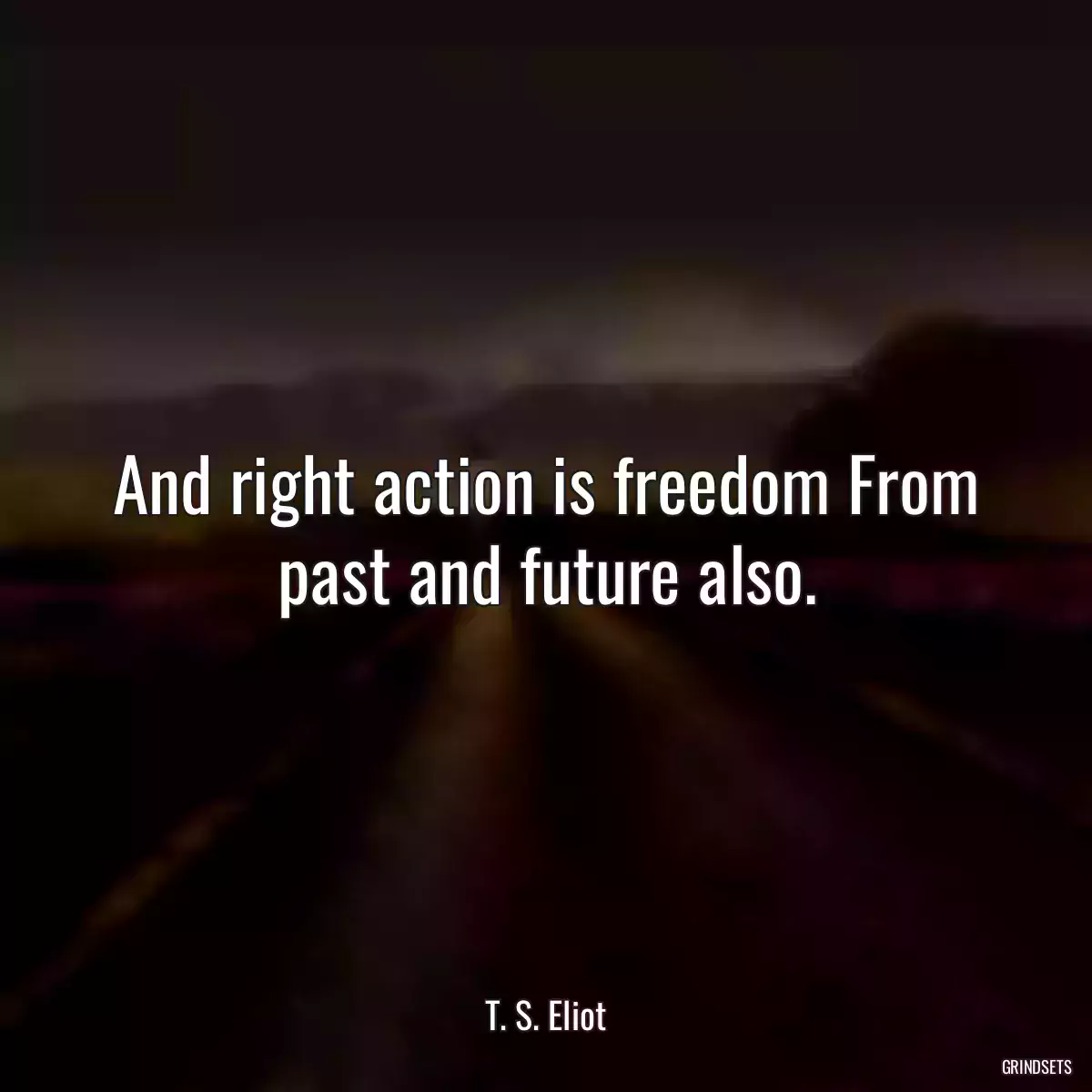 And right action is freedom From past and future also.