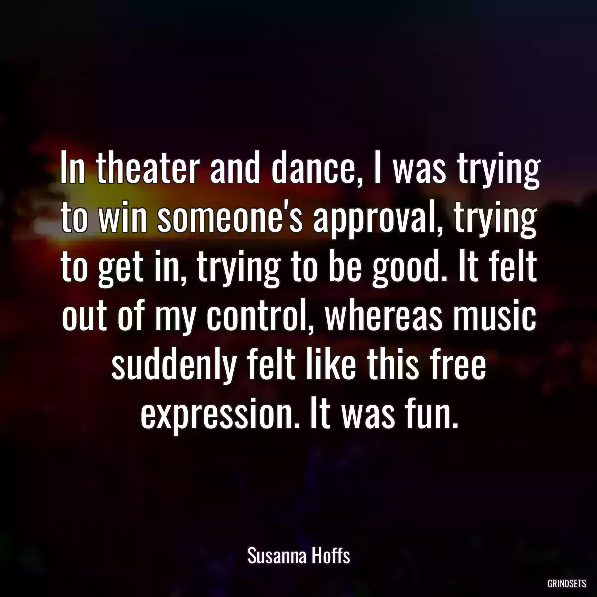 In theater and dance, I was trying to win someone\'s approval, trying to get in, trying to be good. It felt out of my control, whereas music suddenly felt like this free expression. It was fun.