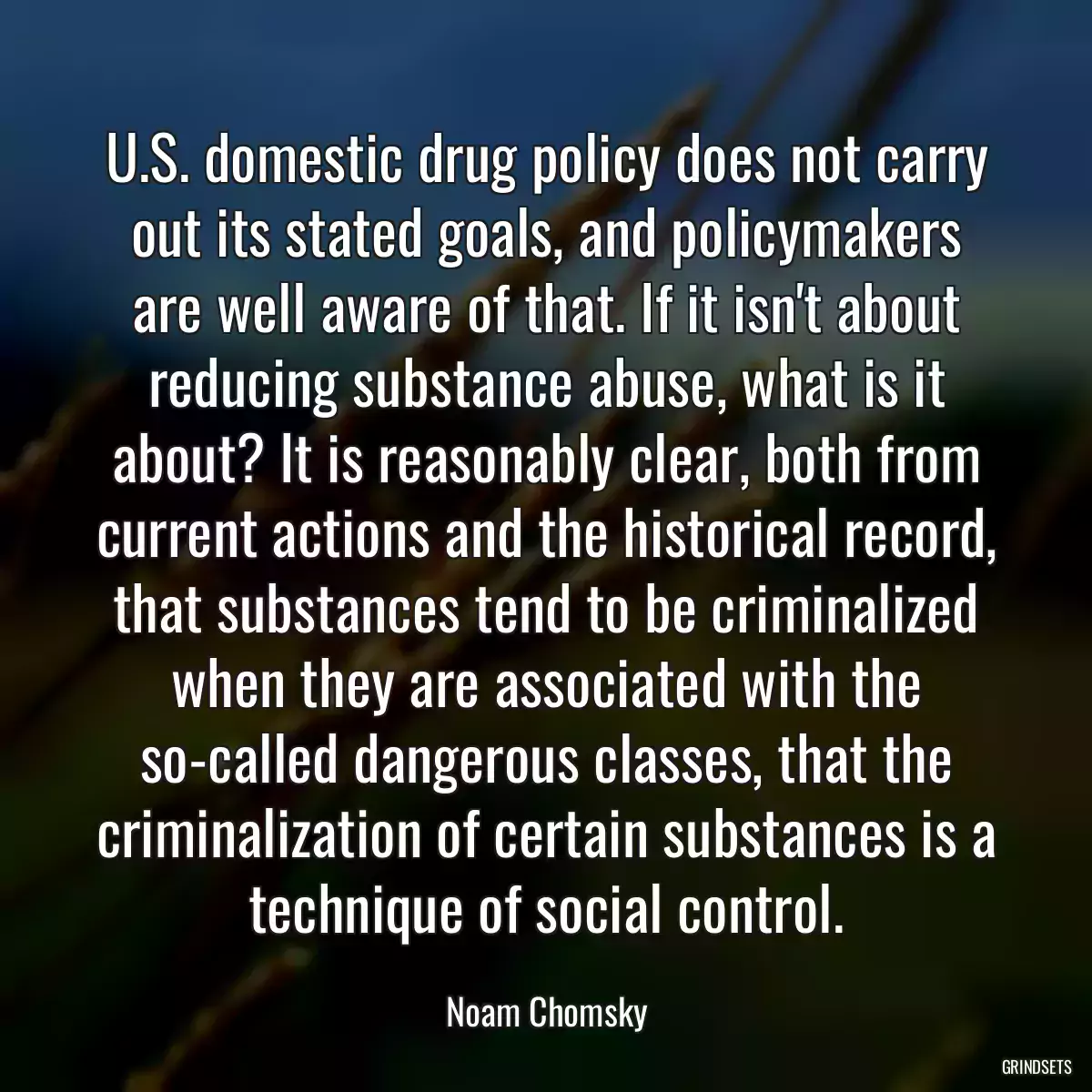 U.S. domestic drug policy does not carry out its stated goals, and policymakers are well aware of that. If it isn\'t about reducing substance abuse, what is it about? It is reasonably clear, both from current actions and the historical record, that substances tend to be criminalized when they are associated with the so-called dangerous classes, that the criminalization of certain substances is a technique of social control.