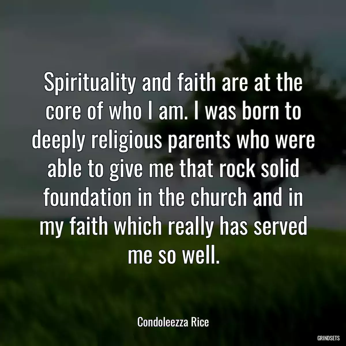 Spirituality and faith are at the core of who I am. I was born to deeply religious parents who were able to give me that rock solid foundation in the church and in my faith which really has served me so well.