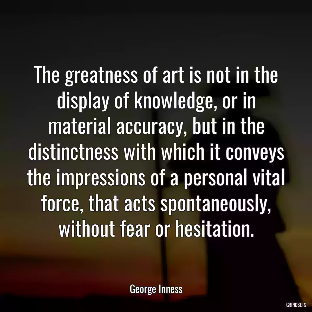 The greatness of art is not in the display of knowledge, or in material accuracy, but in the distinctness with which it conveys the impressions of a personal vital force, that acts spontaneously, without fear or hesitation.