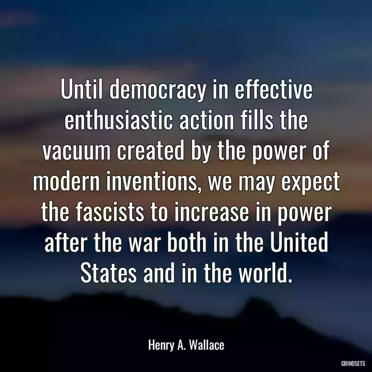 Until democracy in effective enthusiastic action fills the vacuum created by the power of modern inventions, we may expect the fascists to increase in power after the war both in the United States and in the world.