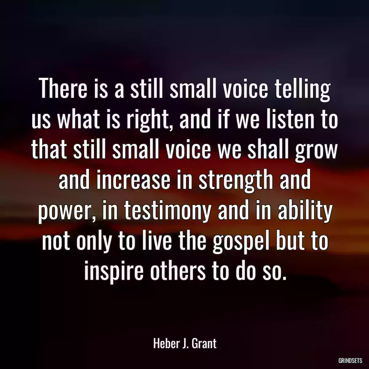 There is a still small voice telling us what is right, and if we listen to that still small voice we shall grow and increase in strength and power, in testimony and in ability not only to live the gospel but to inspire others to do so.