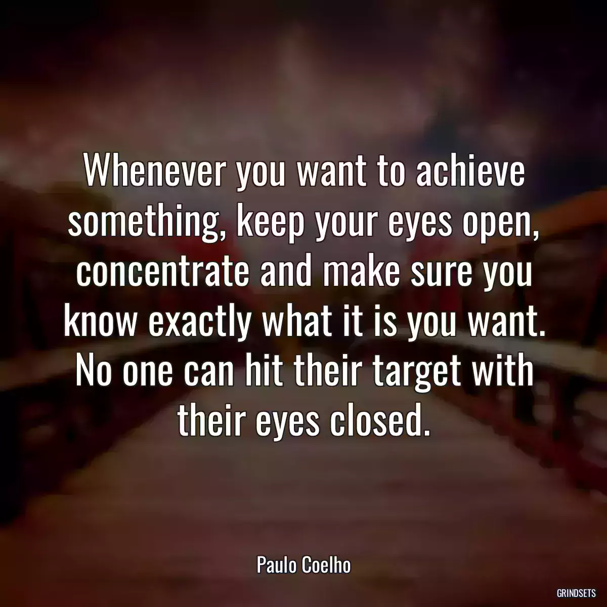 Whenever you want to achieve something, keep your eyes open, concentrate and make sure you know exactly what it is you want. No one can hit their target with their eyes closed.