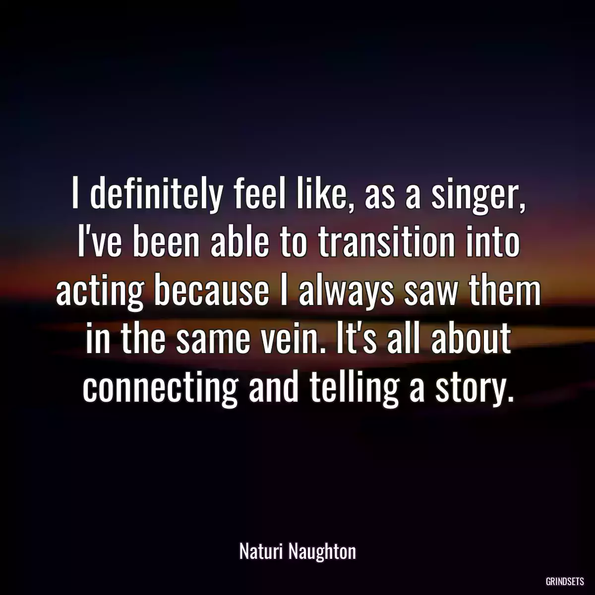 I definitely feel like, as a singer, I\'ve been able to transition into acting because I always saw them in the same vein. It\'s all about connecting and telling a story.