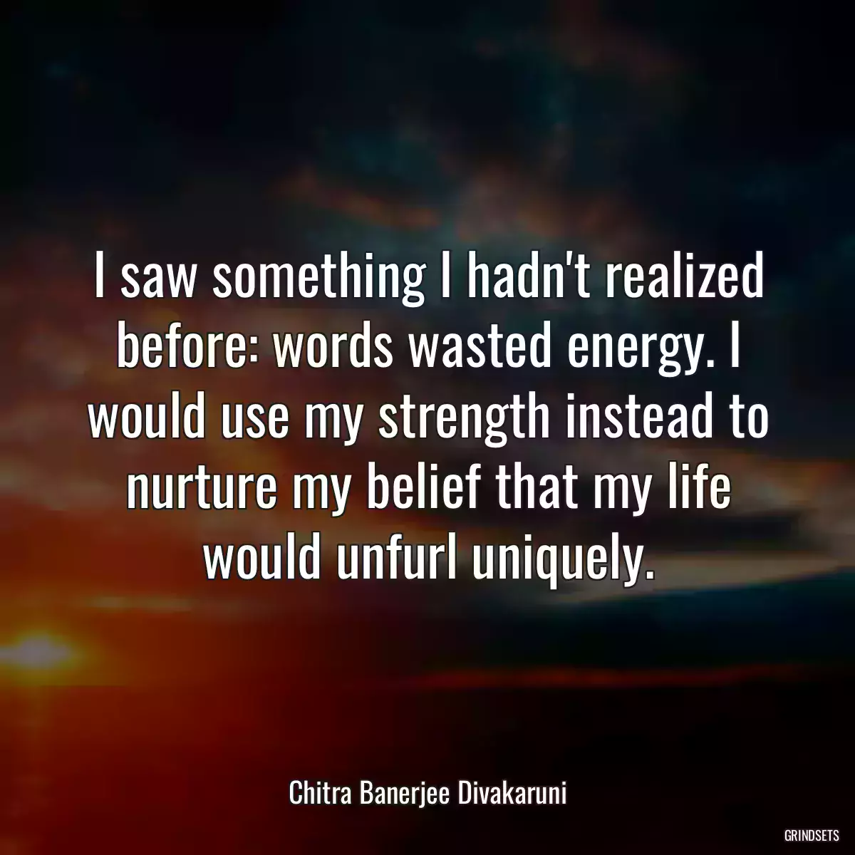 I saw something I hadn\'t realized before: words wasted energy. I would use my strength instead to nurture my belief that my life would unfurl uniquely.