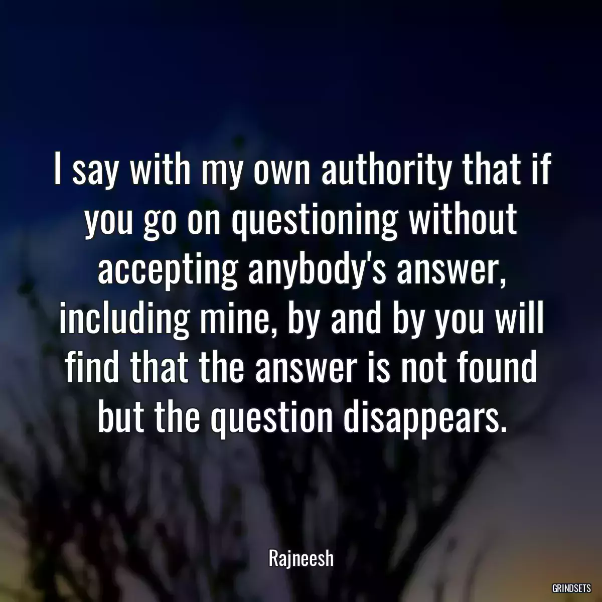 I say with my own authority that if you go on questioning without accepting anybody\'s answer, including mine, by and by you will find that the answer is not found but the question disappears.