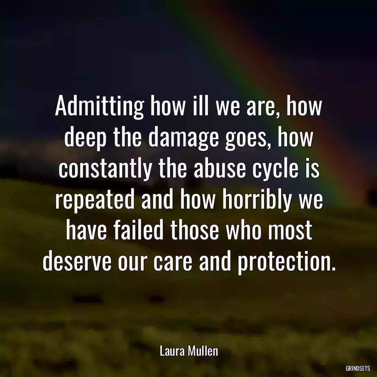 Admitting how ill we are, how deep the damage goes, how constantly the abuse cycle is repeated and how horribly we have failed those who most deserve our care and protection.