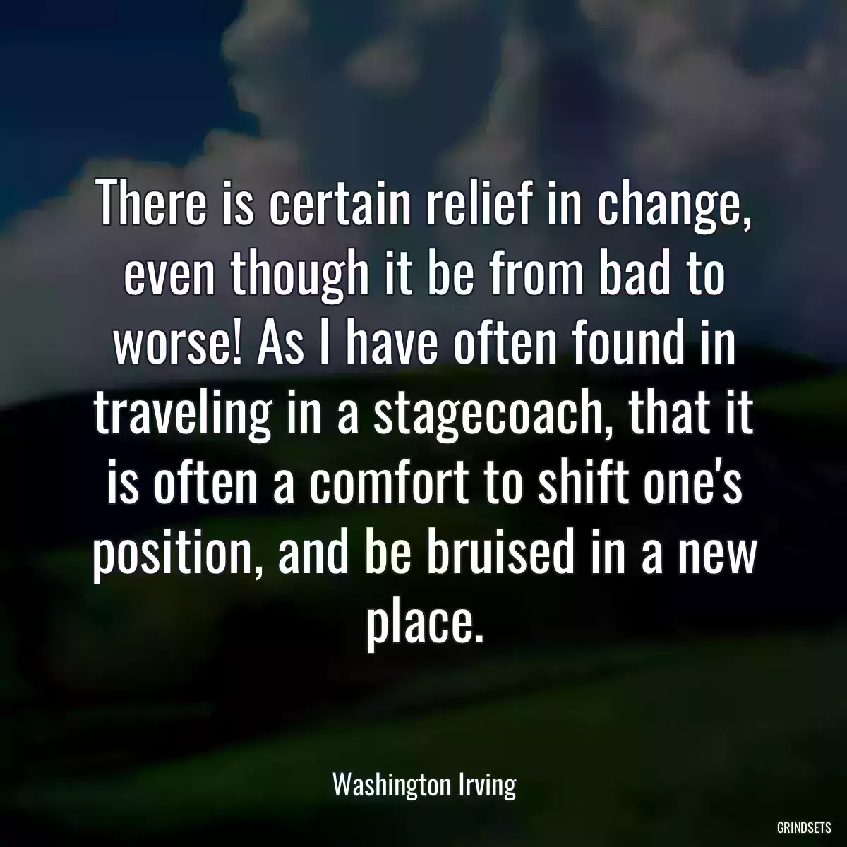 There is certain relief in change, even though it be from bad to worse! As I have often found in traveling in a stagecoach, that it is often a comfort to shift one\'s position, and be bruised in a new place.