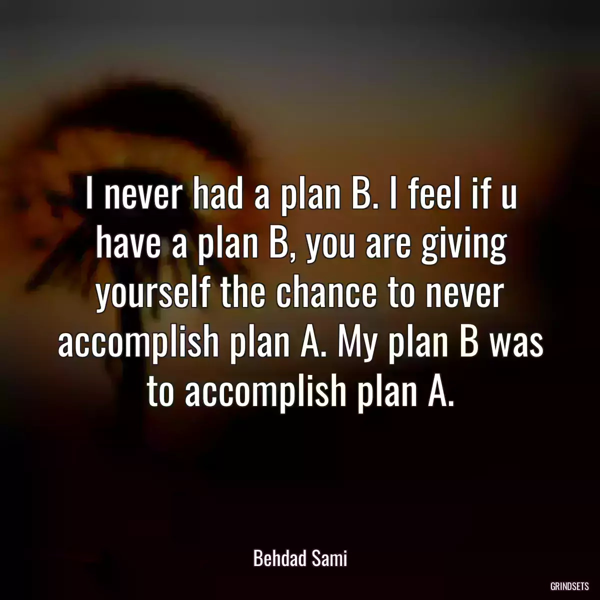 I never had a plan B. I feel if u have a plan B, you are giving yourself the chance to never accomplish plan A. My plan B was to accomplish plan A.