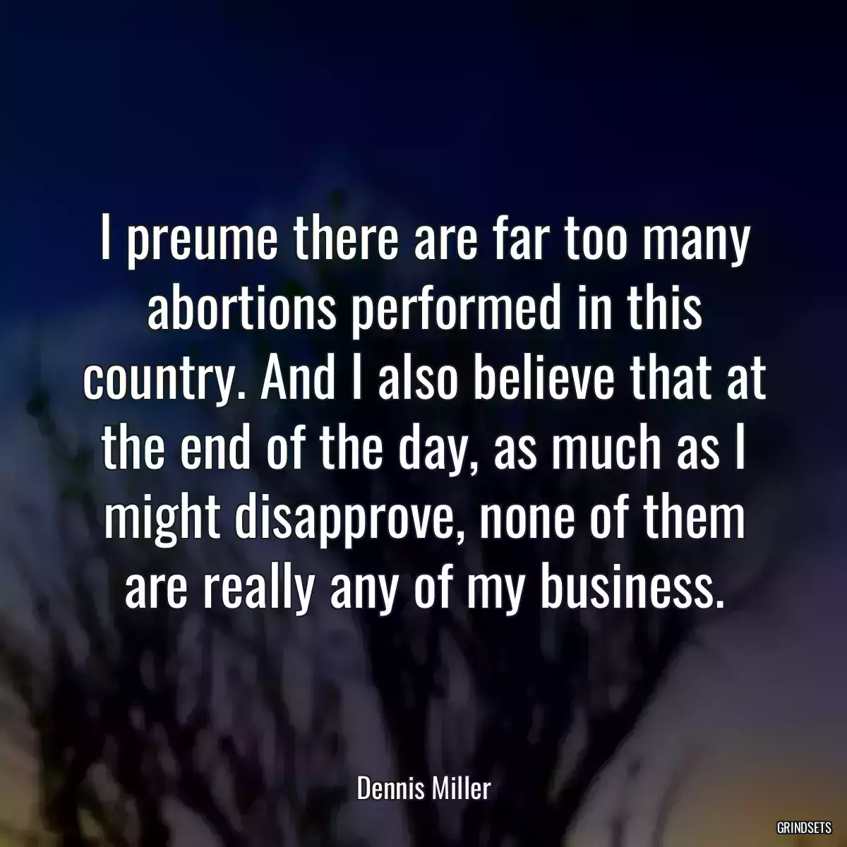 I preume there are far too many abortions performed in this country. And I also believe that at the end of the day, as much as I might disapprove, none of them are really any of my business.