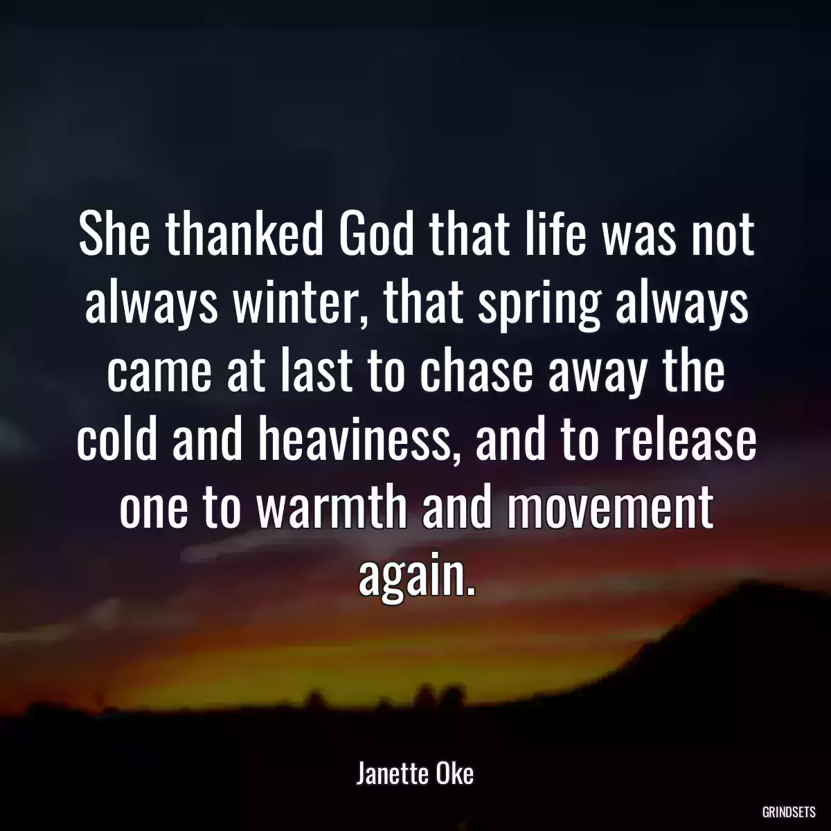 She thanked God that life was not always winter, that spring always came at last to chase away the cold and heaviness, and to release one to warmth and movement again.