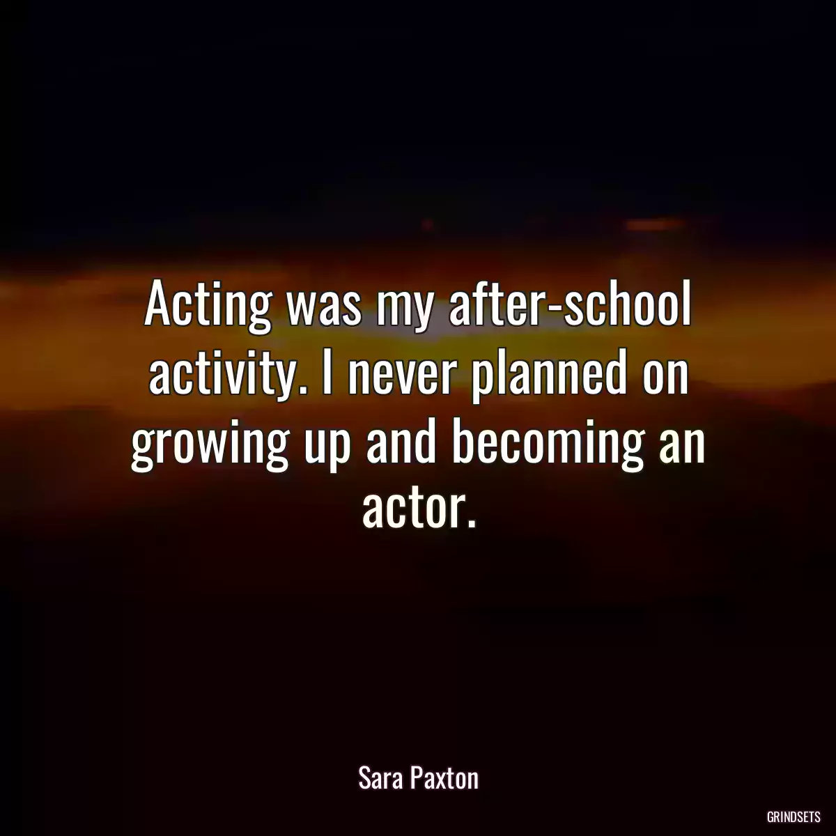 Acting was my after-school activity. I never planned on growing up and becoming an actor.