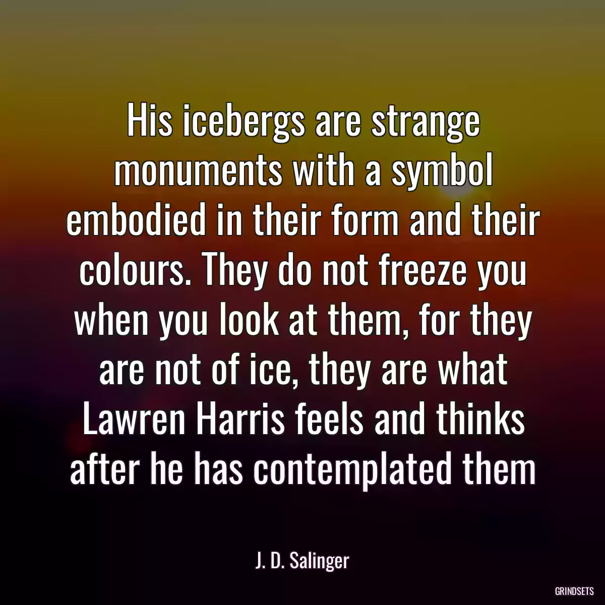 His icebergs are strange monuments with a symbol embodied in their form and their colours. They do not freeze you when you look at them, for they are not of ice, they are what Lawren Harris feels and thinks after he has contemplated them