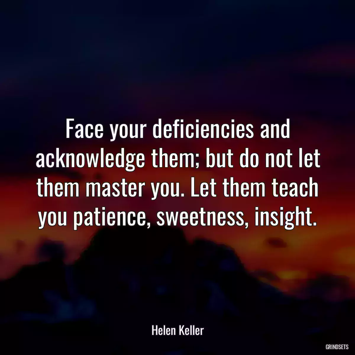 Face your deficiencies and acknowledge them; but do not let them master you. Let them teach you patience, sweetness, insight.