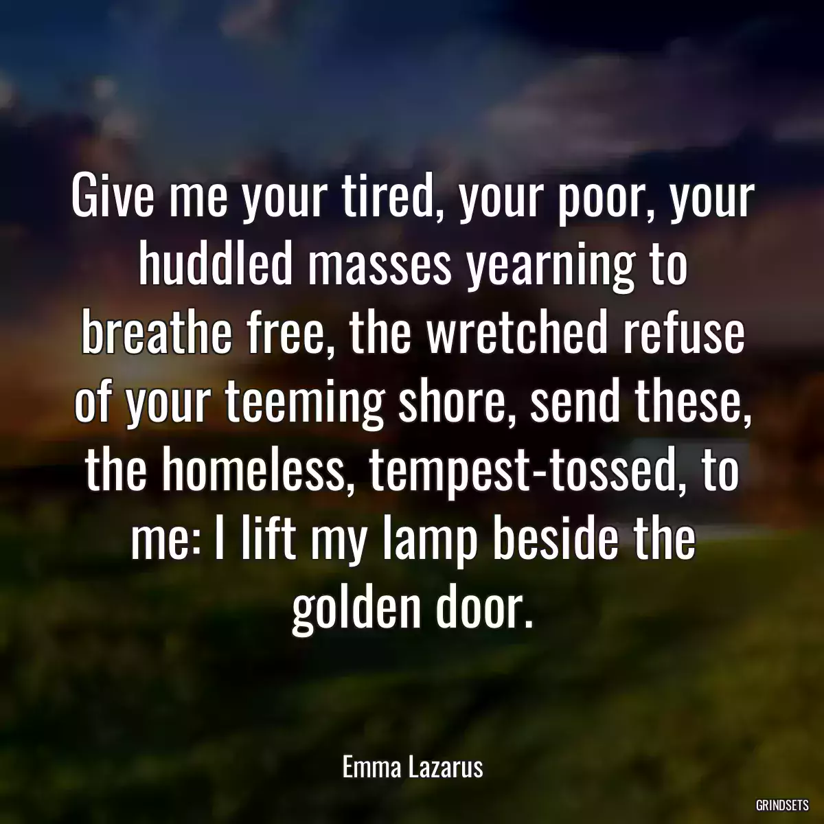 Give me your tired, your poor, your huddled masses yearning to breathe free, the wretched refuse of your teeming shore, send these, the homeless, tempest-tossed, to me: I lift my lamp beside the golden door.