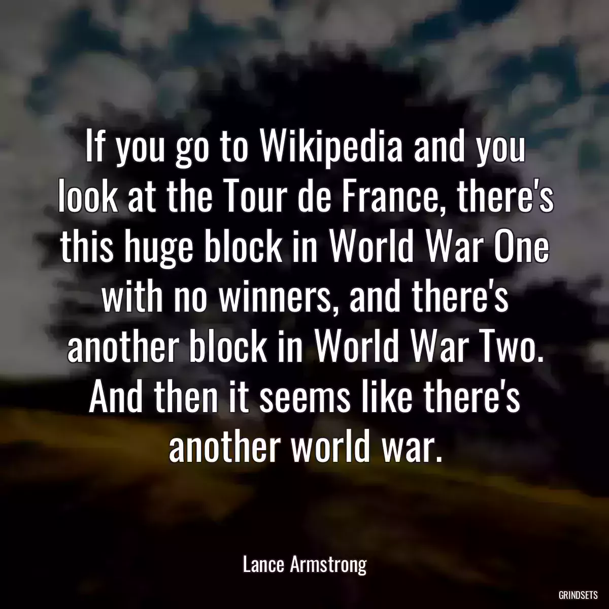 If you go to Wikipedia and you look at the Tour de France, there\'s this huge block in World War One with no winners, and there\'s another block in World War Two. And then it seems like there\'s another world war.