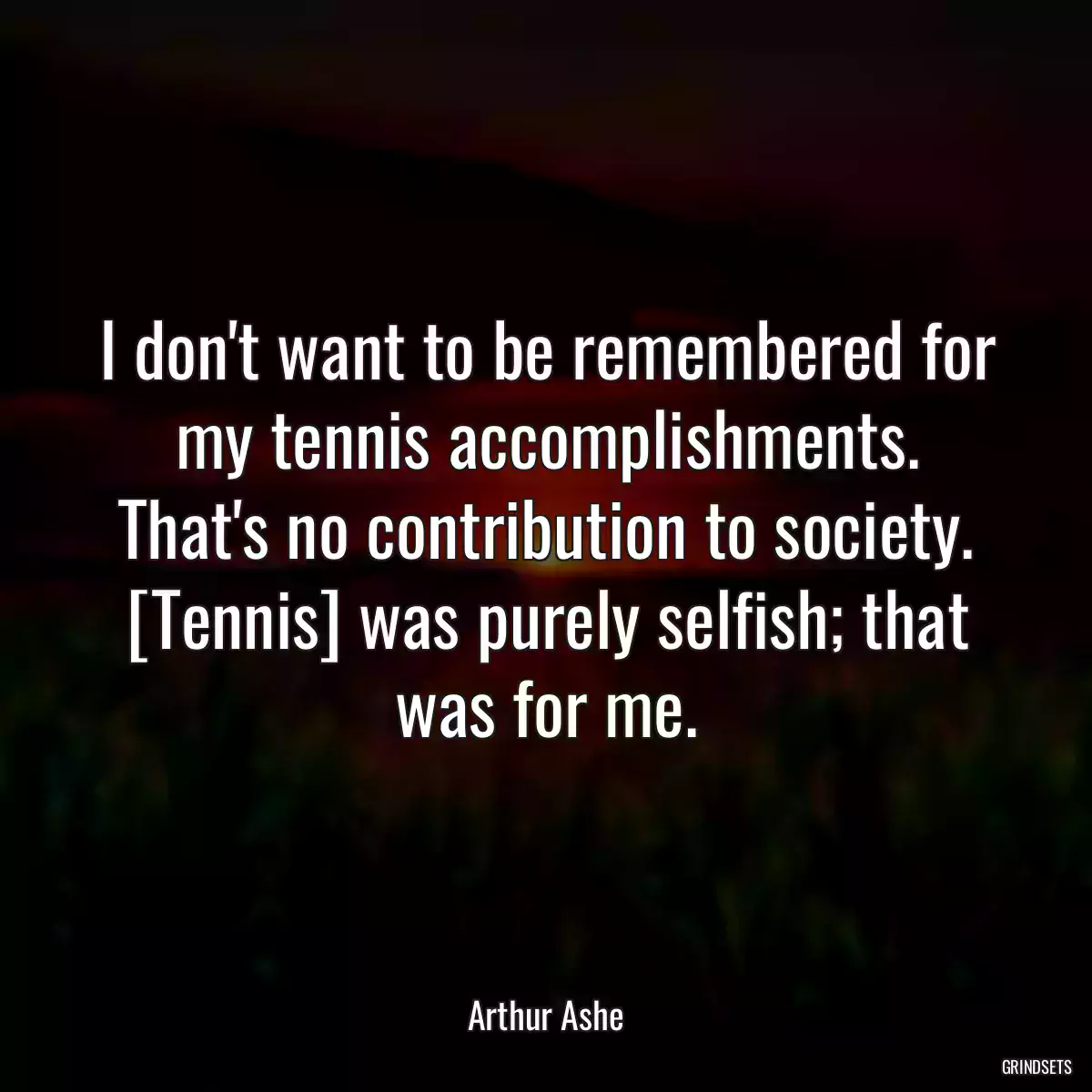 I don\'t want to be remembered for my tennis accomplishments. That\'s no contribution to society. [Tennis] was purely selfish; that was for me.