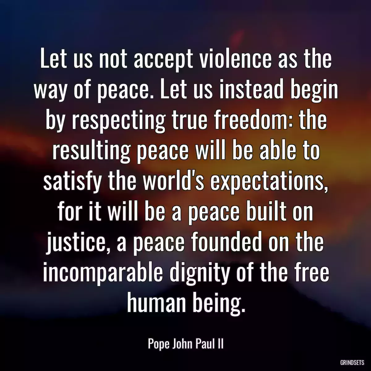 Let us not accept violence as the way of peace. Let us instead begin by respecting true freedom: the resulting peace will be able to satisfy the world\'s expectations, for it will be a peace built on justice, a peace founded on the incomparable dignity of the free human being.