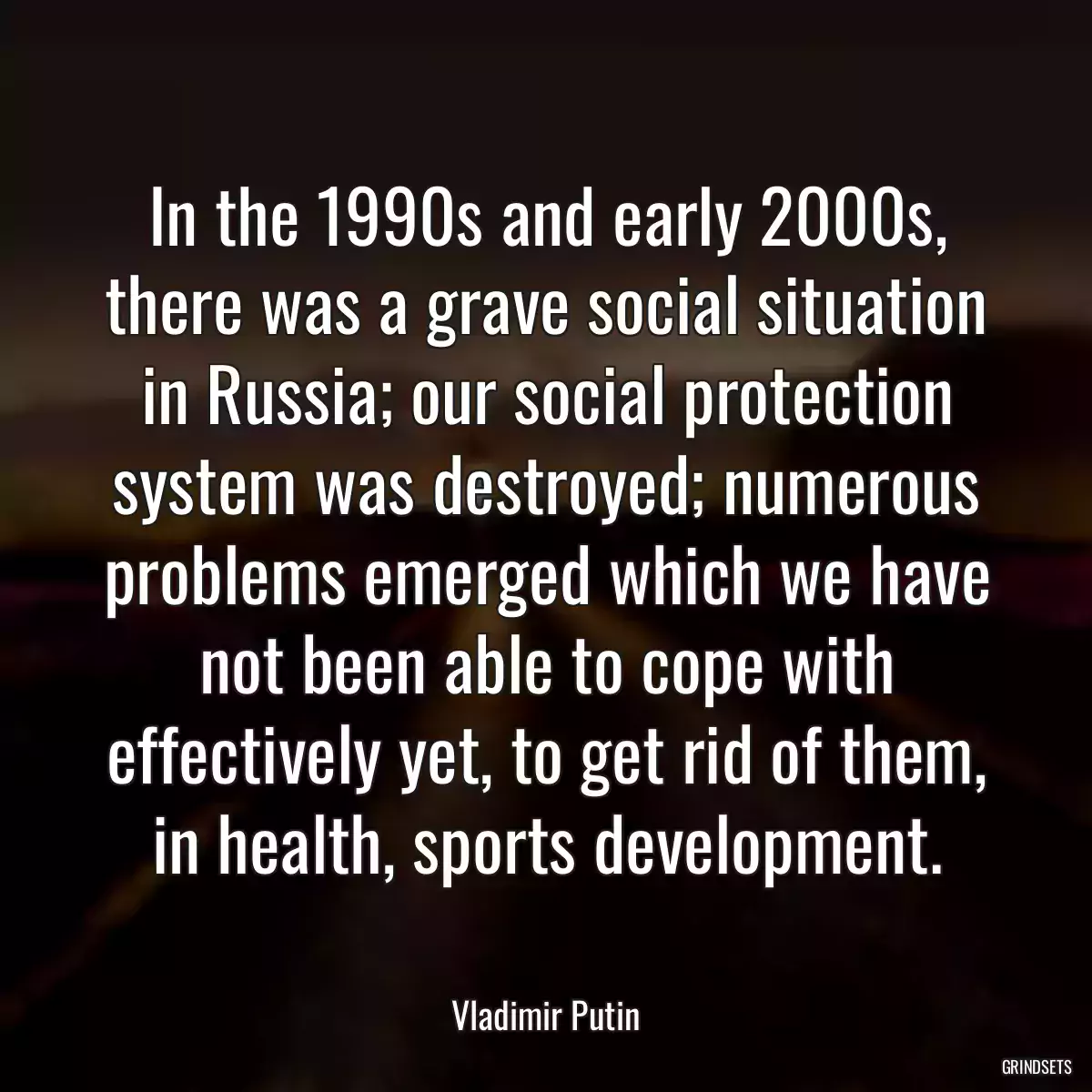 In the 1990s and early 2000s, there was a grave social situation in Russia; our social protection system was destroyed; numerous problems emerged which we have not been able to cope with effectively yet, to get rid of them, in health, sports development.