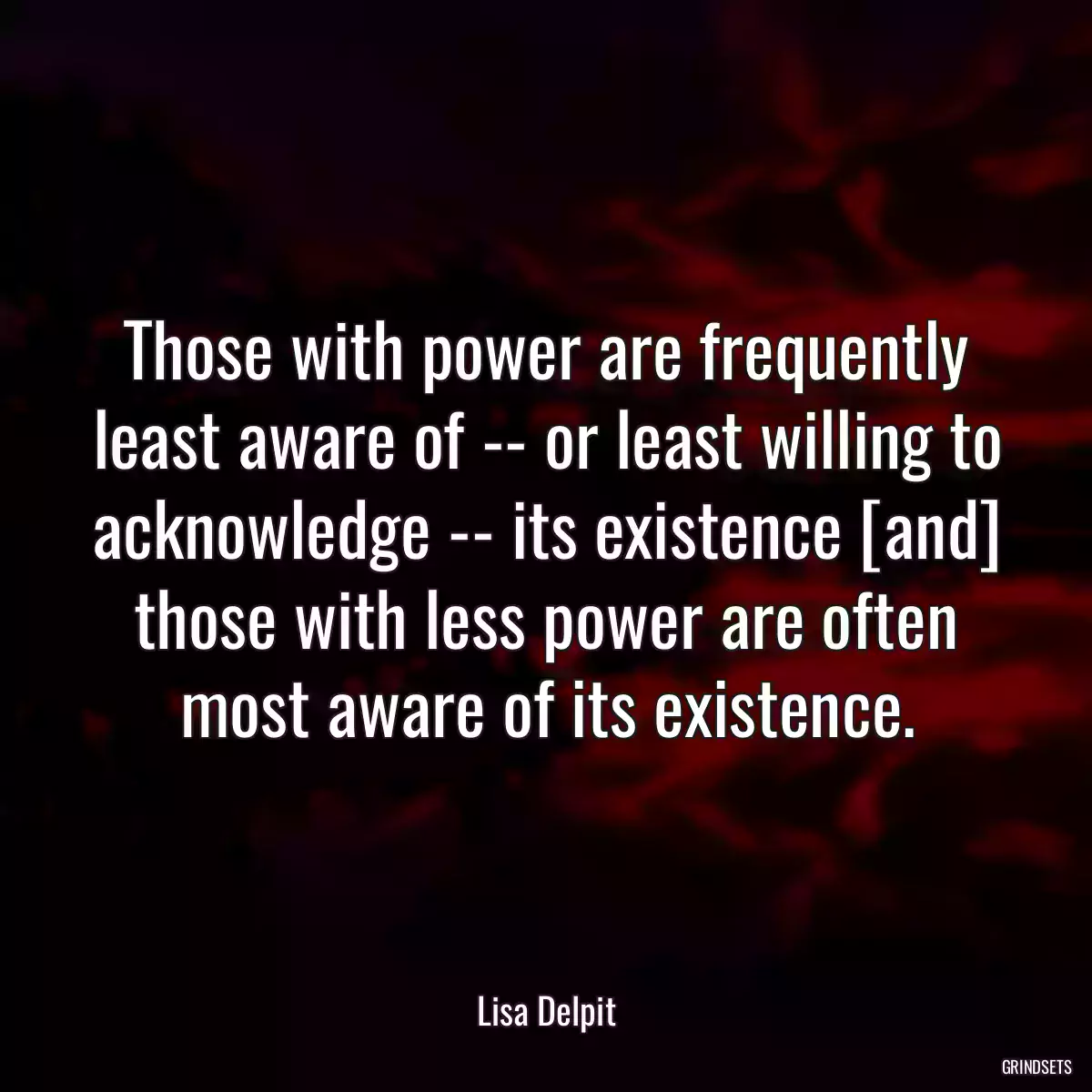 Those with power are frequently least aware of -- or least willing to acknowledge -- its existence [and] those with less power are often most aware of its existence.