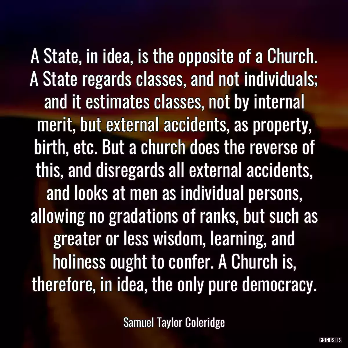 A State, in idea, is the opposite of a Church. A State regards classes, and not individuals; and it estimates classes, not by internal merit, but external accidents, as property, birth, etc. But a church does the reverse of this, and disregards all external accidents, and looks at men as individual persons, allowing no gradations of ranks, but such as greater or less wisdom, learning, and holiness ought to confer. A Church is, therefore, in idea, the only pure democracy.