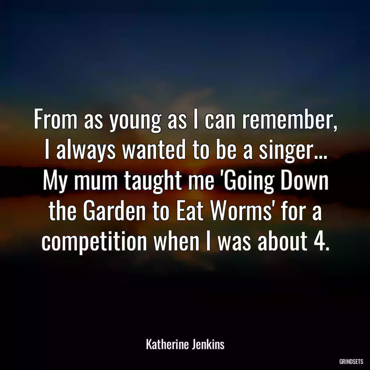 From as young as I can remember, I always wanted to be a singer... My mum taught me \'Going Down the Garden to Eat Worms\' for a competition when I was about 4.